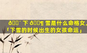 🌴 下 🐶 雪是什么命格女人「下雪的时候出生的女孩命运」